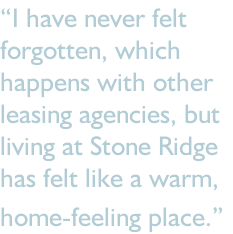 “I have never felt forgotten, which happens with other  leasing agencies, but living at Stone Ridge has felt like a warm, home-feeling place.”